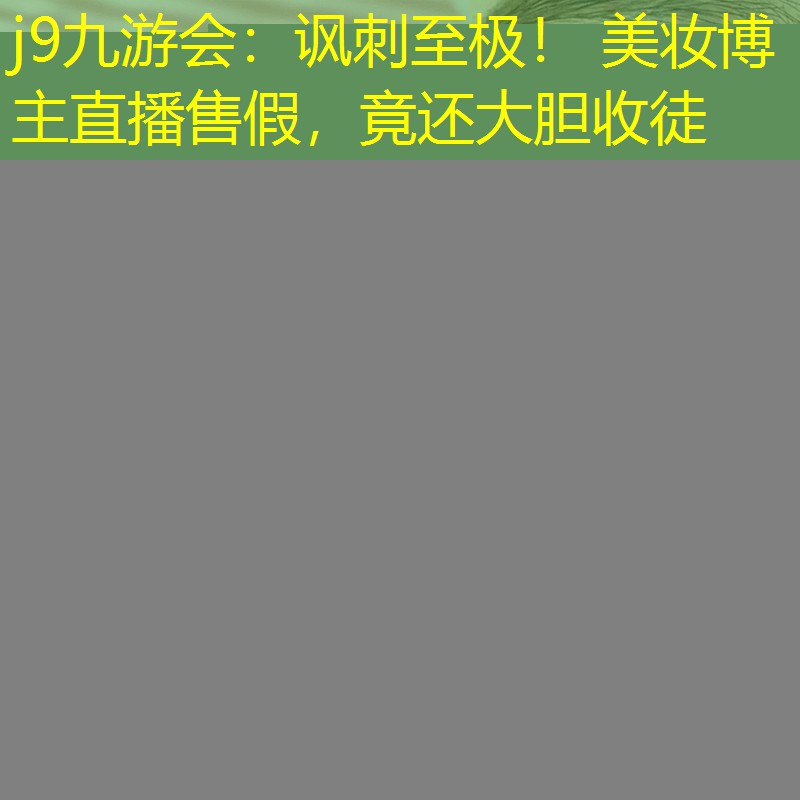 j9九游會：諷刺至極！ 美妝博主直播售假，竟還大膽收徒