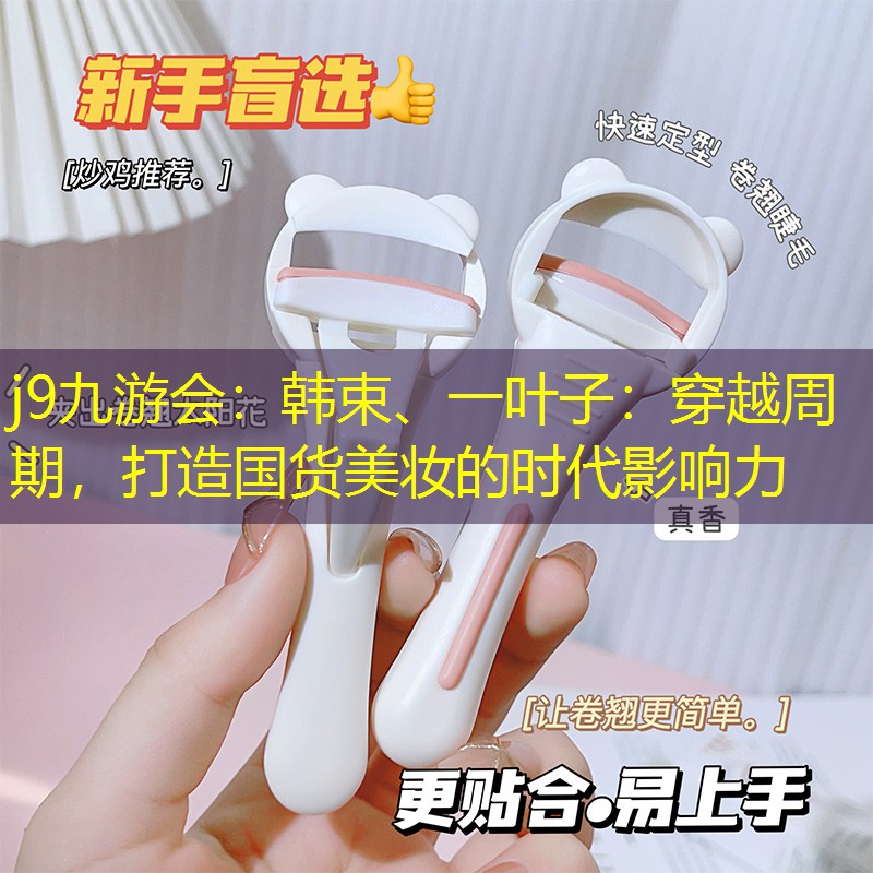 j9九游會：韓束、一葉子：穿越周期，打造國貨美妝的時代影響力