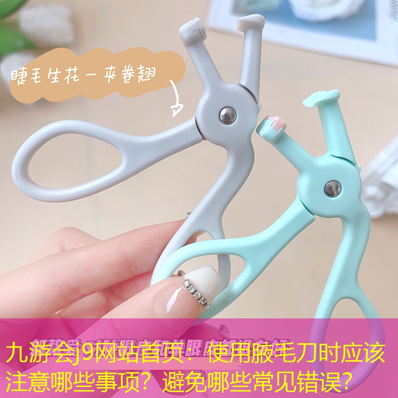 九游會j9網(wǎng)站首頁：使用腋毛刀時應(yīng)該注意哪些事項？避免哪些常見錯誤？